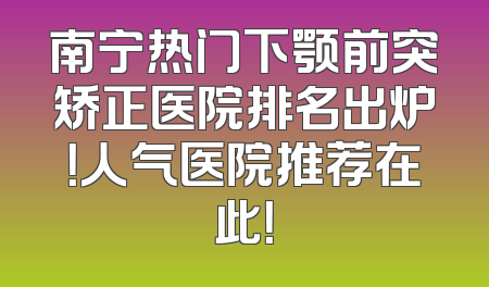 南宁热门下颚前突矫正医院排名出炉！人气医院推荐在此！