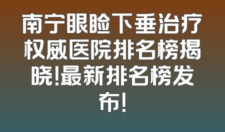 南宁眼睑下垂治疗权威医院排名榜揭晓！最新排名榜发布！