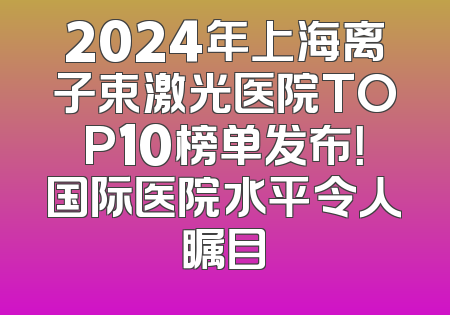 2024年上海离子束激光医院TOP10榜单发布！国际医院水平令人瞩目
