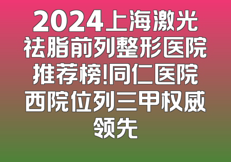 2024上海激光祛脂前列整形医院推荐榜！同仁医院西院位列三甲权威领先