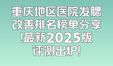 重庆地区医院发腮改善排名榜单分享！最新2025版评测出炉！