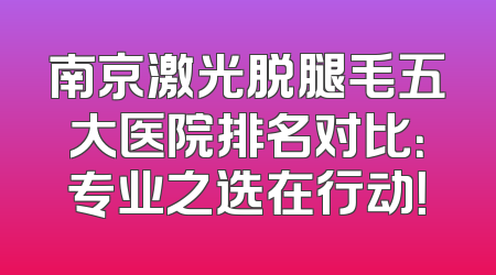 南京激光脱腿毛五大医院排名对比：专业之选在行动！