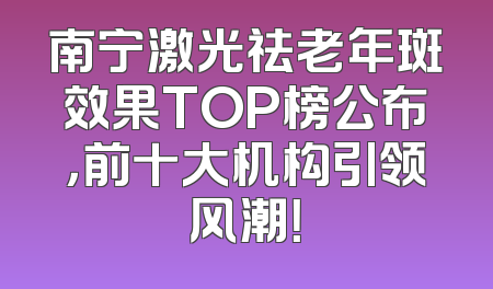 南宁激光祛老年斑效果TOP榜公布，前十大机构引领风潮！