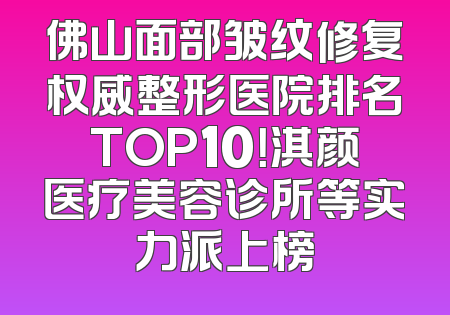 佛山面部皱纹修复权威整形医院排名TOP10！淇颜医疗美容诊所等实力派上榜