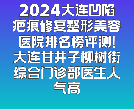 2024大连凹陷疤痕修复整形美容医院排名榜评测！大连甘井子柳树街综合门诊部医生人气高