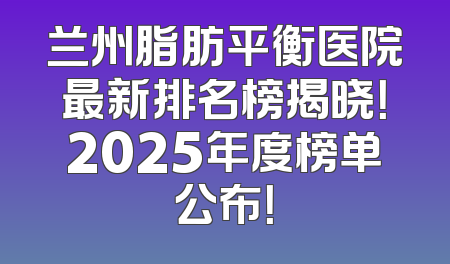 兰州脂肪平衡医院最新排名榜揭晓！2025年度榜单公布！