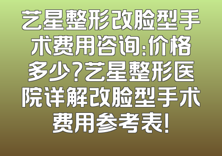 艺星整形改脸型手术费用咨询：价格多少？艺星整形医院详解改脸型手术费用参考表！
