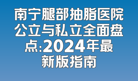 南宁腿部抽脂医院公立与私立全面盘点：2024年最新版指南