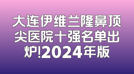 大连伊维兰隆鼻顶尖医院十强名单出炉！2024年版