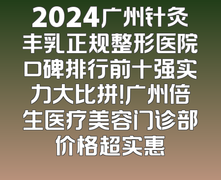 2024广州针灸丰乳正规整形医院口碑排行前十强实力大比拼！广州倍生医疗美容门诊部价格超实惠
