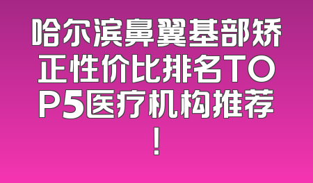 哈尔滨鼻翼基部矫正性价比排名TOP5医疗机构推荐！