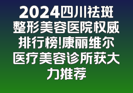 2024四川祛斑整形美容医院权威排行榜！康丽维尔医疗美容诊所获大力推荐