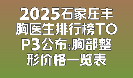 2025石家庄丰胸医生排行榜TOP3公布：胸部整形价格一览表
