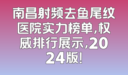 南昌射频去鱼尾纹医院实力榜单，权威排行展示，2024版！