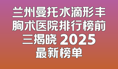 兰州曼托水滴形丰胸术医院排行榜前三揭晓 2025最新榜单