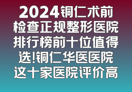 2024铜仁术前检查正规整形医院排行榜前十位值得选！铜仁华医医院这十家医院评价高