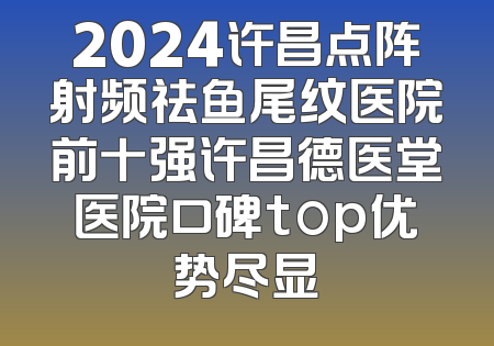 2024许昌点阵射频祛鱼尾纹医院前十强许昌德医堂医院口碑top优势尽显