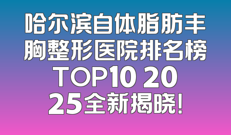 哈尔滨自体脂肪丰胸整形医院排名榜TOP10 2025全新揭晓！