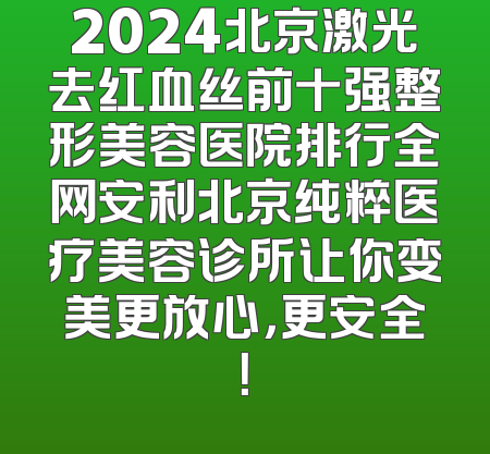 2024北京激光去红血丝前十强整形美容医院排行全网安利北京纯粹医疗美容诊所让你变美更放心，更安全！