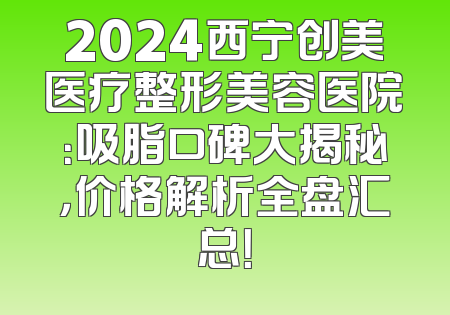 2024西宁创美医疗整形美容医院：吸脂口碑大揭秘，价格解析全盘汇总！