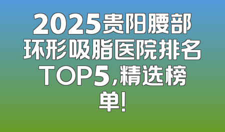 2025贵阳腰部环形吸脂医院排名TOP5，精选榜单！