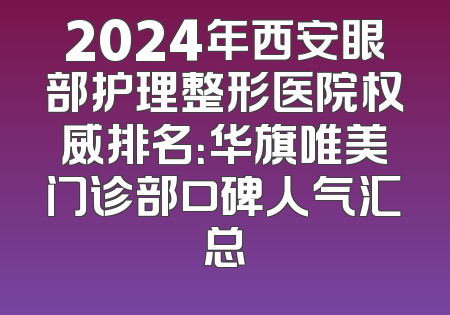 2024年西安眼部护理整形医院权威排名：华旗唯美门诊部口碑人气汇总
