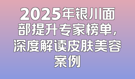 2025年银川面部提升专家榜单，深度解读皮肤美容案例