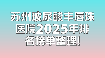 苏州玻尿酸丰唇珠医院2025年排名榜单整理！