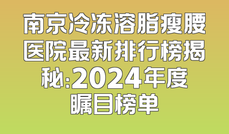南京冷冻溶脂瘦腰医院最新排行榜揭秘：2024年度瞩目榜单