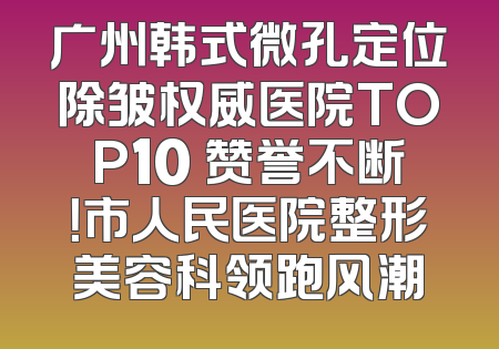 广州韩式微孔定位除皱权威医院TOP10 赞誉不断！市人民医院整形美容科领跑风潮