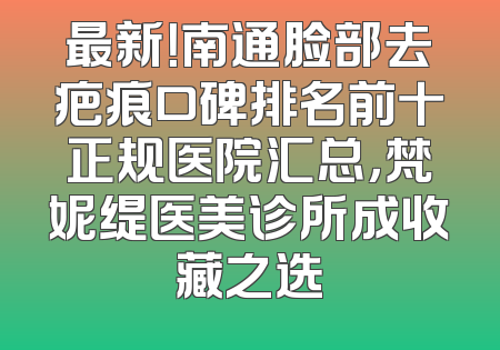 最新！南通脸部去疤痕口碑排名前十正规医院汇总，梵妮缇医美诊所成收藏之选