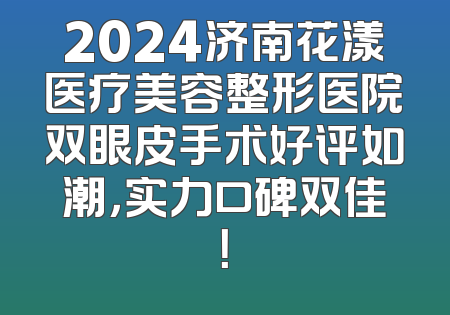 2024济南花漾医疗美容整形医院双眼皮手术好评如潮，实力口碑双佳！