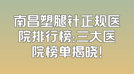南昌塑腿针正规医院排行榜：三大医院榜单揭晓！