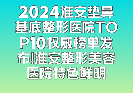 2024淮安垫鼻基底整形医院TOP10权威榜单发布！淮安整形美容医院特色鲜明
