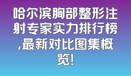 哈尔滨胸部整形注射专家实力排行榜，最新对比图集概览！