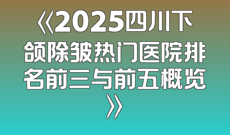 《2025四川下颌除皱热门医院排名前三与前五概览》