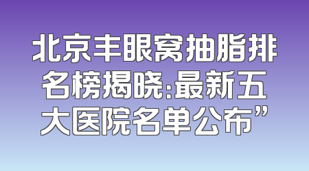 北京丰眼窝抽脂排名榜揭晓：最新五大医院名单公布”