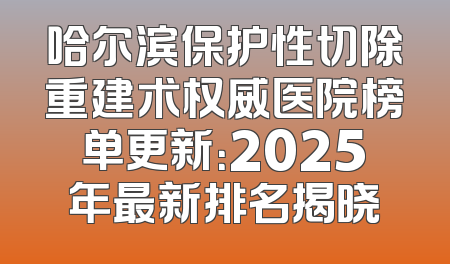 哈尔滨保护性切除重建术权威医院榜单更新：2025年最新排名揭晓