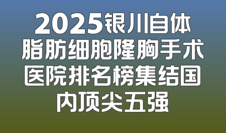 2025银川自体脂肪细胞隆胸手术医院排名榜集结国内顶尖五强