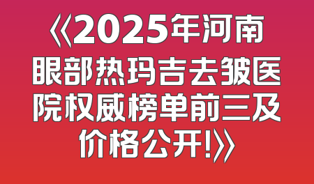 《2025年河南眼部热玛吉去皱医院权威榜单前三及价格公开！》