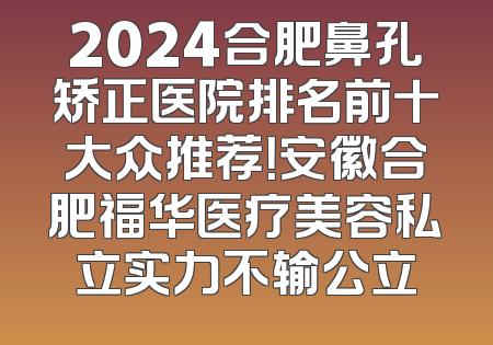 2024合肥鼻孔矫正医院排名前十大众推荐！安徽合肥福华医疗美容私立实力不输公立