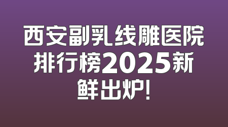 西安副乳线雕医院排行榜2025新鲜出炉！