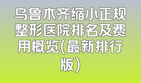 乌鲁木齐缩小正规整形医院排名及费用概览（最新排行版）