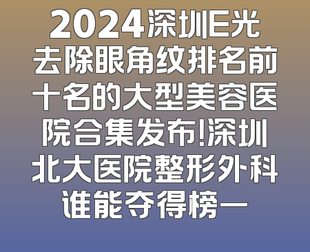 2024深圳E光去除眼角纹排名前十名的大型美容医院合集发布！深圳北大医院整形外科谁能夺得榜一