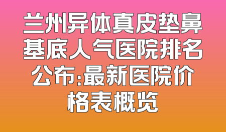 兰州异体真皮垫鼻基底人气医院排名公布：最新医院价格表概览