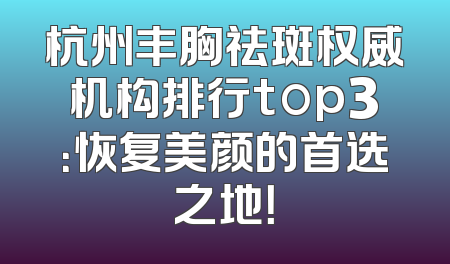 杭州丰胸祛斑权威机构排行top3：恢复美颜的首选之地！