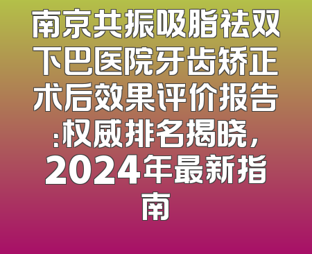南京共振吸脂祛双下巴医院牙齿矫正术后效果评价报告：权威排名揭晓，2024年最新指南