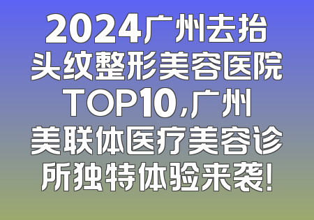2024广州去抬头纹整形美容医院TOP10，广州美联体医疗美容诊所独特体验来袭！