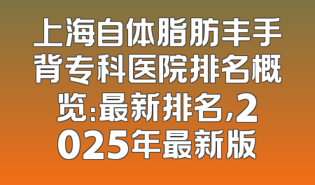 上海自体脂肪丰手背专科医院排名概览：最新排名，2025年最新版