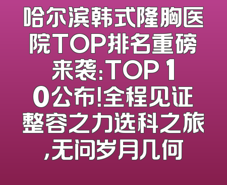 哈尔滨韩式隆胸医院TOP排名重磅来袭：TOP 10公布！全程见证整容之力选科之旅，无问岁月几何